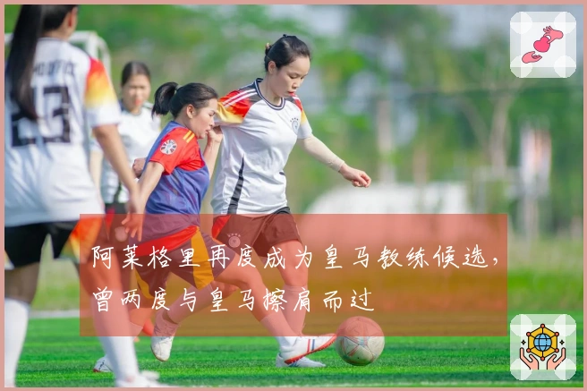 阿莱格里再度成为皇马教练候选，曾两度与皇马擦肩而过