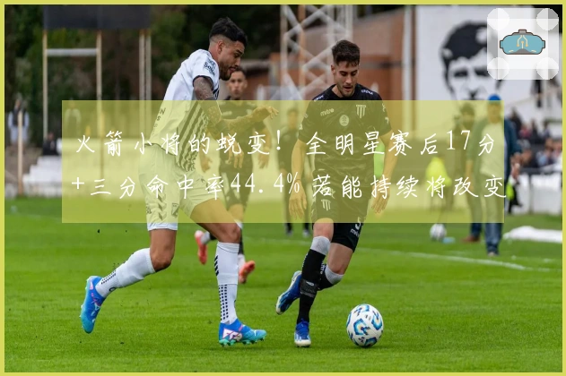 火箭小将的蜕变！全明星赛后17分+三分命中率44.4% 若能持续将改变队伍面貌