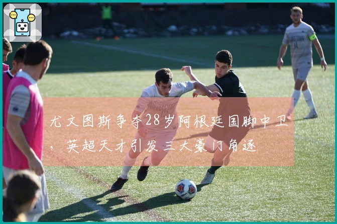 尤文图斯争夺28岁阿根廷国脚中卫，英超天才引发三大豪门角逐