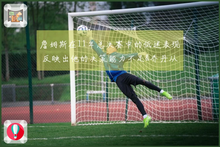 詹姆斯在11年总决赛中的低迷表现 反映出他的决策能力不足&乔丹从未遭遇此情形