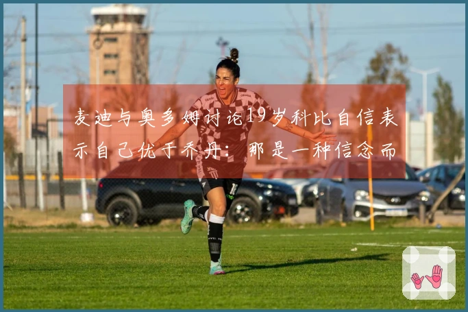 麦迪与奥多姆讨论19岁科比自信表示自己优于乔丹：那是一种信念而非狂妄