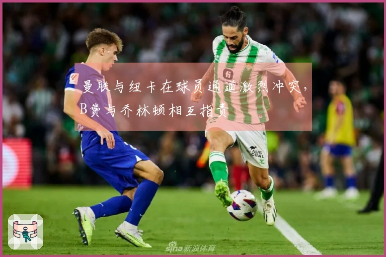 曼联与纽卡在球员通道激烈冲突,B费与乔林顿相互指责