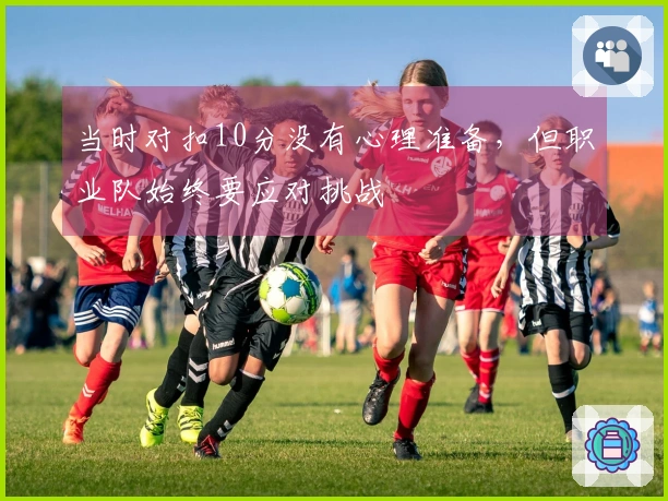当时对扣10分没有心理准备，但职业队始终要应对挑战