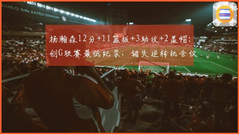 杨瀚森12分+11篮板+3助攻+2盖帽：创G联赛最低纪录，错失逆转机会仅得19分