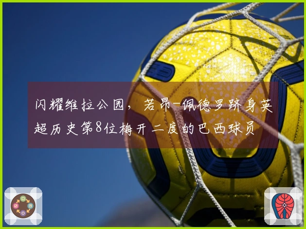 闪耀维拉公园，若昂-佩德罗跻身英超历史第8位梅开二度的巴西球员