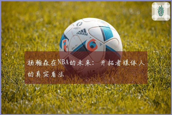 杨瀚森在NBA的未来：开拓者媒体人的真实看法