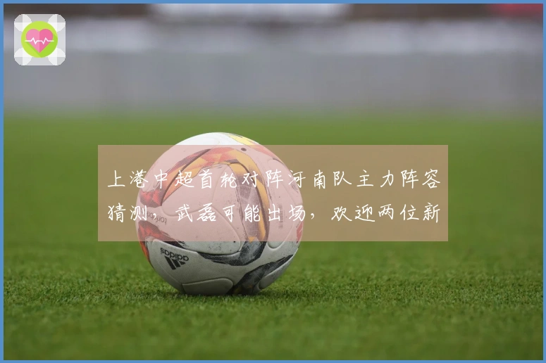 上港中超首轮对阵河南队主力阵容猜测，武磊可能出场，欢迎两位新援登场