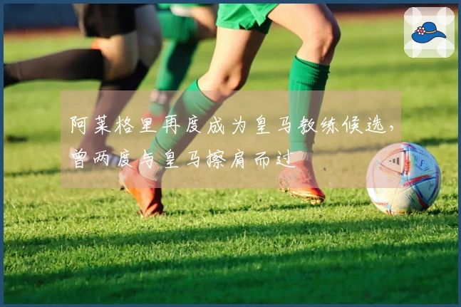 阿莱格里再度成为皇马教练候选，曾两度与皇马擦肩而过
