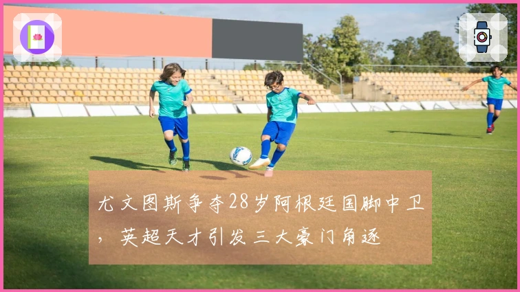 尤文图斯争夺28岁阿根廷国脚中卫，英超天才引发三大豪门角逐