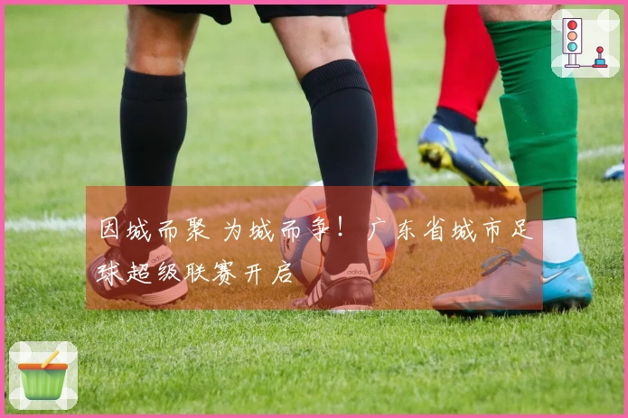 因城而聚 为城而争！广东省城市足球超级联赛开启