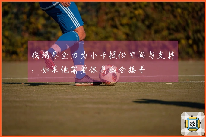 我竭尽全力为小卡提供空间与支持，如果他需要休息我会接手