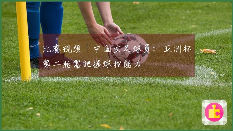 比赛视频|中国女足球员:亚洲杯第二轮需把握球控能力