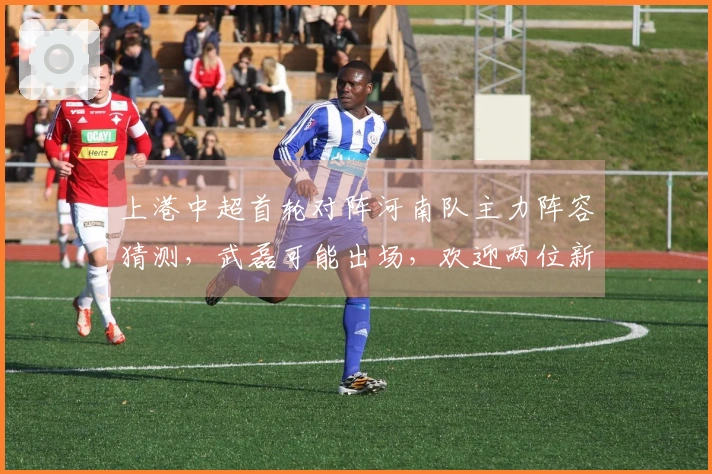 上港中超首轮对阵河南队主力阵容猜测，武磊可能出场，欢迎两位新援登场