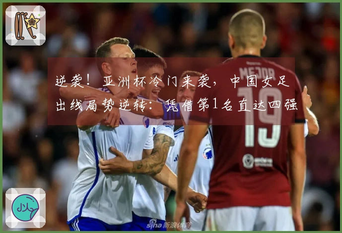 逆袭！亚洲杯冷门来袭，中国女足出线局势逆转：凭借第1名直达四强