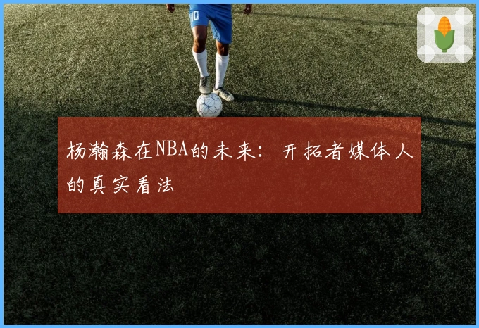 杨瀚森在NBA的未来：开拓者媒体人的真实看法