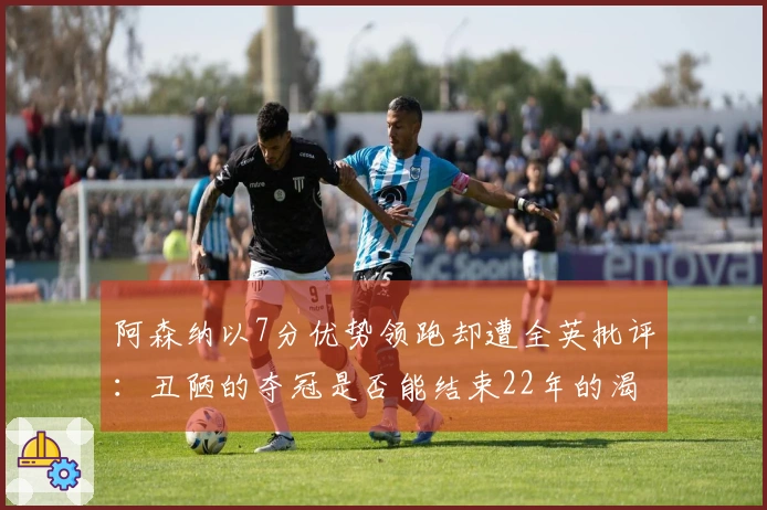 阿森纳以7分优势领跑却遭全英批评：丑陋的夺冠是否能结束22年的渴望？