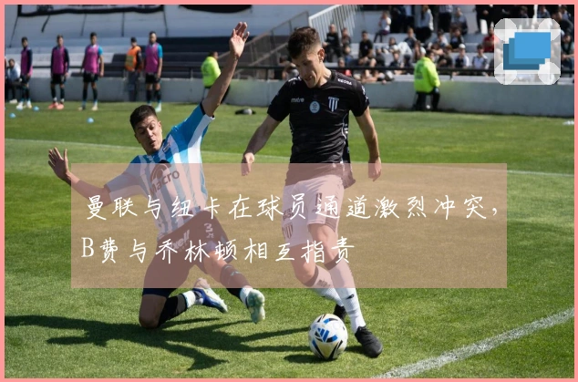 曼联与纽卡在球员通道激烈冲突，B费与乔林顿相互指责