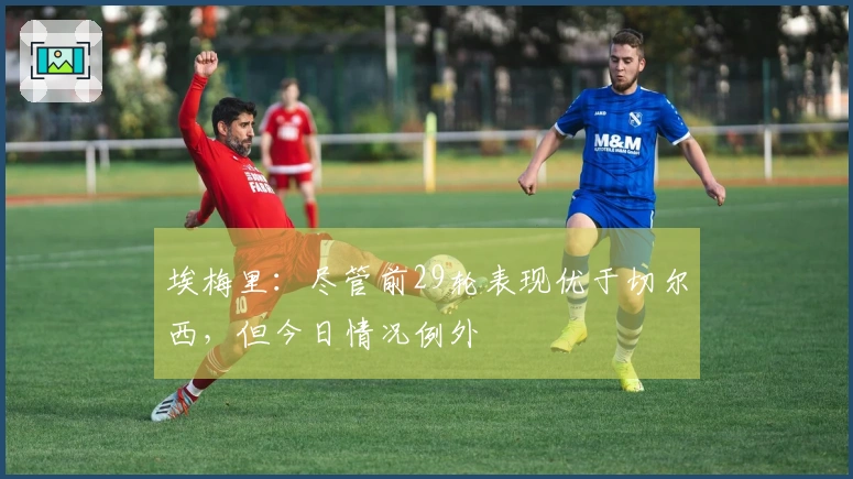 埃梅里：尽管前29轮表现优于切尔西，但今日情况例外