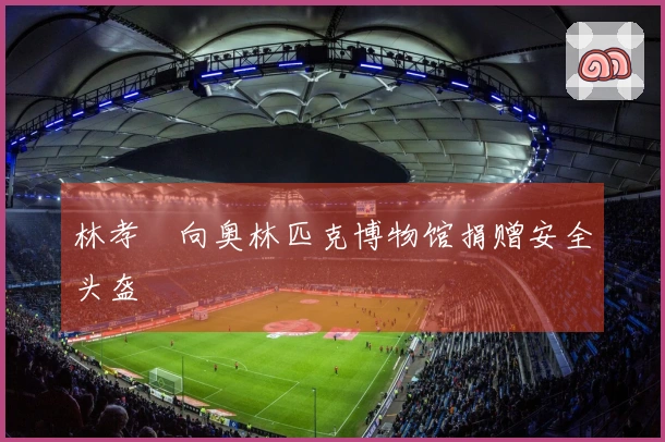 林孝埈向奥林匹克博物馆捐赠安全头盔