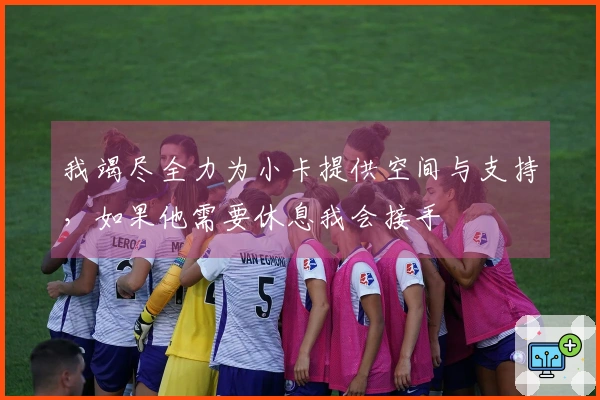 我竭尽全力为小卡提供空间与支持，如果他需要休息我会接手