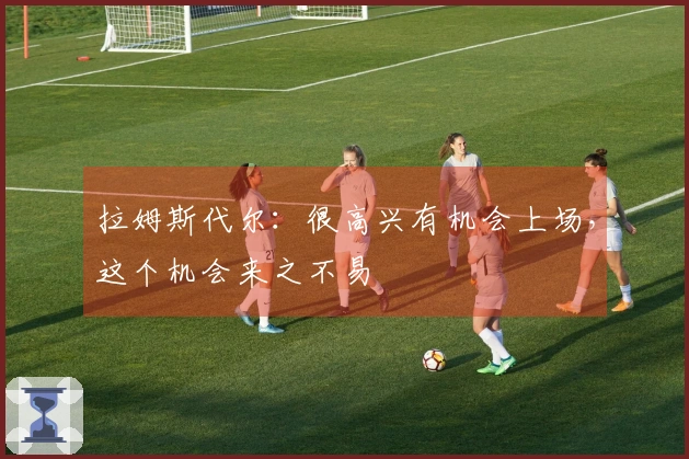 拉姆斯代尔:很高兴有机会上场,这个机会来之不易